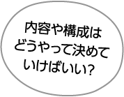 内容や構成は
どうやって決めて
いけばいい?